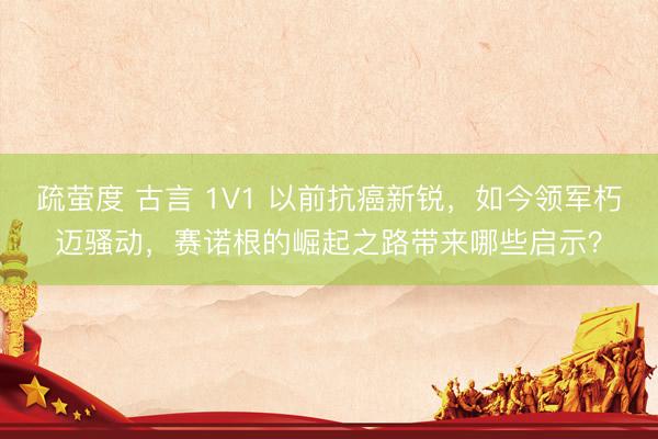 疏萤度 古言 1V1 以前抗癌新锐,如今领军朽迈骚动,赛诺根的崛起之路带来哪些启示?