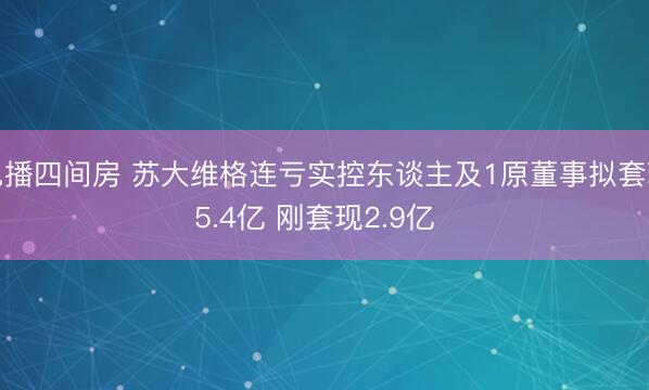 色播四间房 苏大维格连亏实控东谈主及1原董事拟套现5.4亿 刚套现2.9亿 