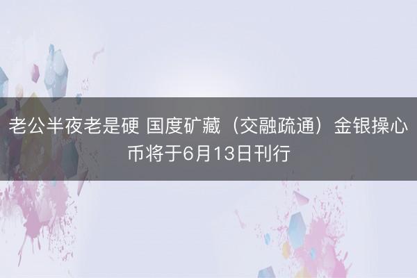 老公半夜老是硬 国度矿藏（交融疏通）金银操心币将于6月13日刊行