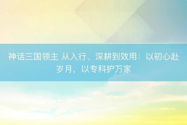 神话三国领主 从入行、深耕到效用：以初心赴岁月，以专科护万家