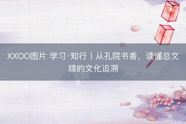 XXOO图片 学习·知行丨从孔院书香，读懂总文牍的文化追溯