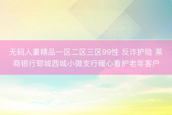 无码人妻精品一区二区三区99性 反诈护险 莱商银行郓城西城小微支行暖心看护老年客户