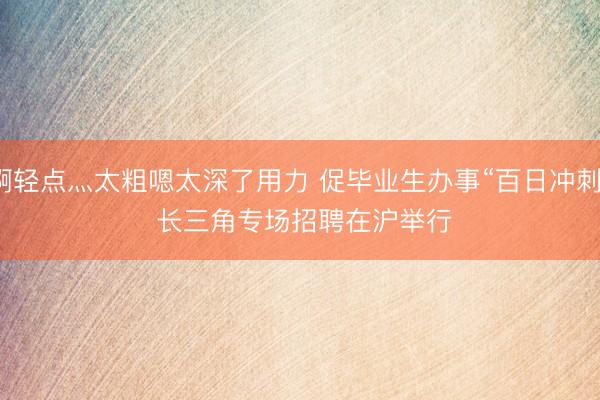 啊轻点灬太粗嗯太深了用力 促毕业生办事“百日冲刺” 长三角专场招聘在沪举行