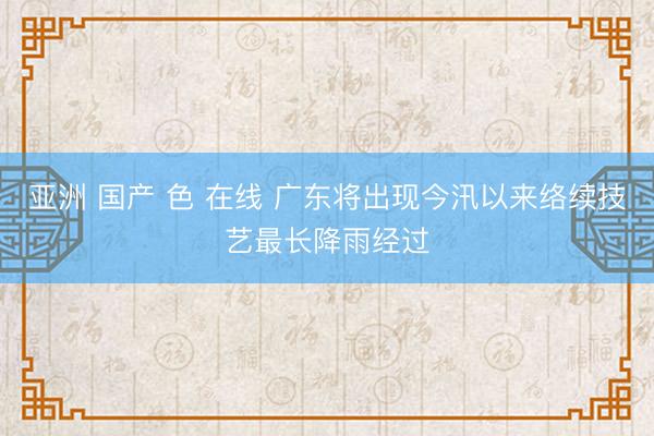 亚洲 国产 色 在线 广东将出现今汛以来络续技艺最长降雨经过