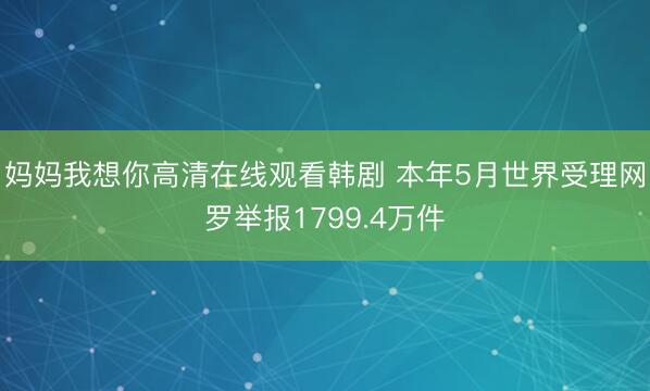 妈妈我想你高清在线观看韩剧 本年5月世界受理网罗举报1799.4万件