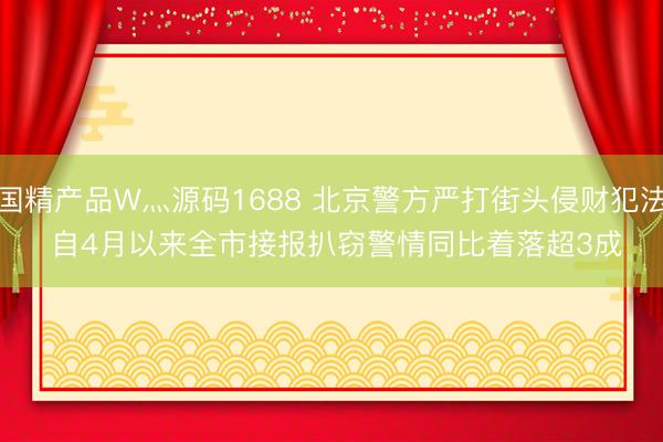 国精产品W灬源码1688 北京警方严打街头侵财犯法 自4月以来全市接报扒窃警情同比着落超3成