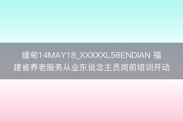 缅甸14MAY18_XXXXXL56ENDIAN 福建省养老服务从业东说念主员岗前培训开动