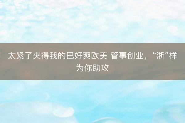 太紧了夹得我的巴好爽欧美 管事创业，“浙”样为你助攻