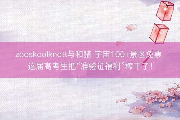 zooskoolknott与和猪 宇宙100+景区免票 这届高考生把“准验证福利”榨干了！