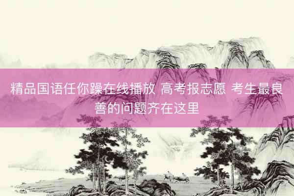 精品国语任你躁在线播放 高考报志愿 考生最良善的问题齐在这里