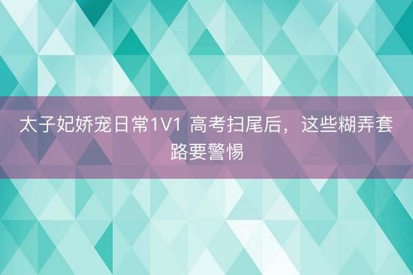 太子妃娇宠日常1V1 高考扫尾后，这些糊弄套路要警惕