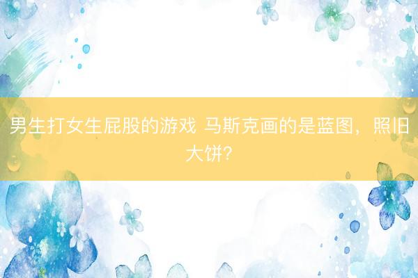 男生打女生屁股的游戏 马斯克画的是蓝图，照旧大饼？