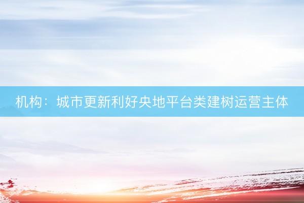 机构：城市更新利好央地平台类建树运营主体