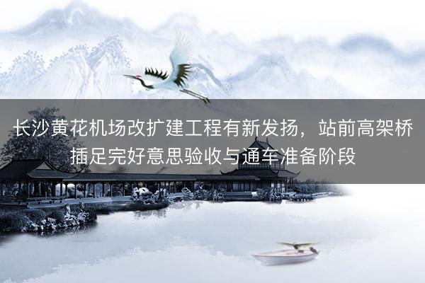 长沙黄花机场改扩建工程有新发扬,站前高架桥插足完好意思验收与通车准备阶段