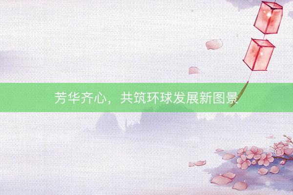 芳华齐心，共筑环球发展新图景