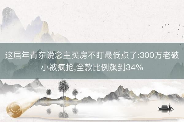 这届年青东说念主买房不盯最低点了:300万老破小被疯抢，全款比例飙到34%