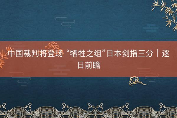 中国裁判将登场 “牺牲之组”日本剑指三分|逐日前瞻