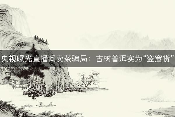 央视曝光直播间卖茶骗局：古树普洱实为“盗窟货”